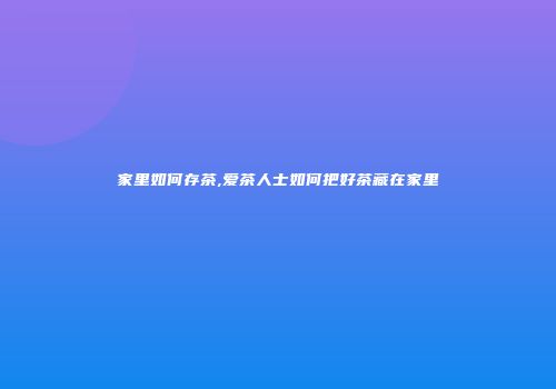 家里如何存茶,爱茶人士如何把好茶藏在家里