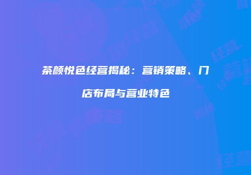 茶颜悦色经营揭秘：营销策略、门店布局与营业特色