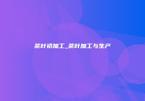 茶叶初加工_茶叶加工与生产