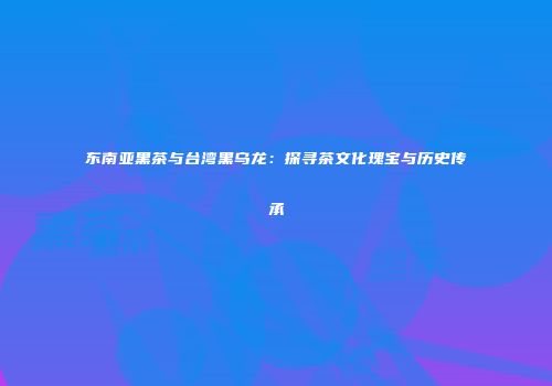 东南亚黑茶与台湾黑乌龙：探寻茶文化瑰宝与历史传承