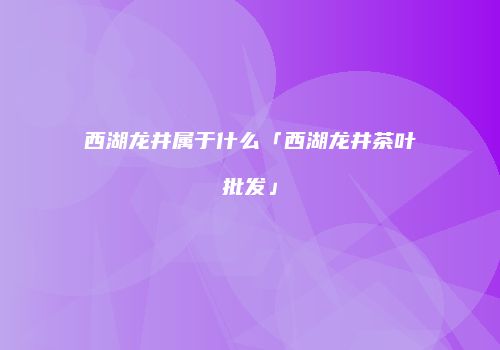 西湖龙井属于什么「西湖龙井茶叶批发」
