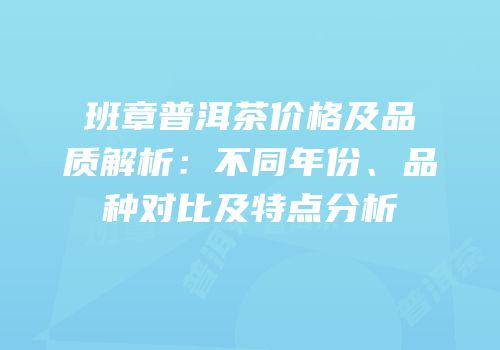 班章普洱茶价格及品质解析：不同年份、品种对比及特点分析