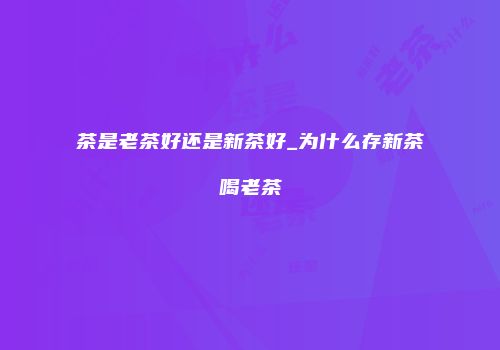 茶是老茶好还是新茶好_为什么存新茶喝老茶
