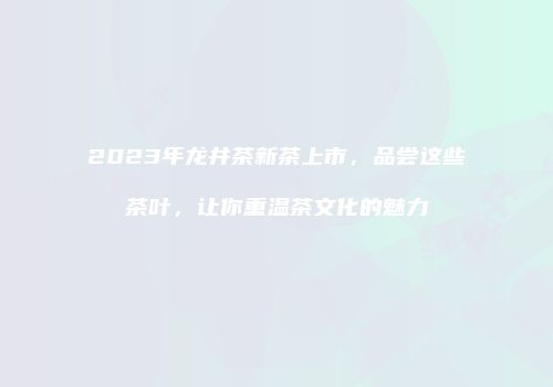 2023年龙井茶新茶上市，品尝这些茶叶，让你重温茶文化的魅力