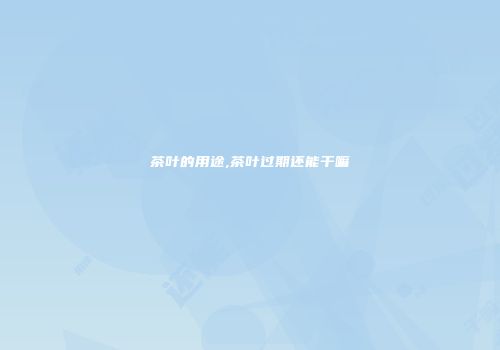 茶叶的用途,茶叶过期还能干嘛