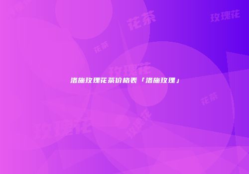 洛施玫瑰花茶价格表「洛施玫瑰」