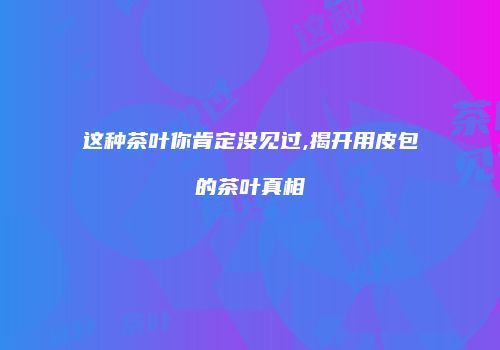 这种茶叶你肯定没见过,揭开用皮包的茶叶真相