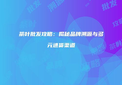 茶叶批发攻略：揭秘品牌溯源与多元进货渠道