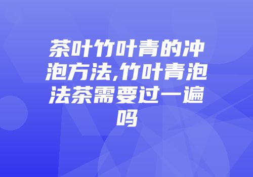 茶叶竹叶青的冲泡方法,竹叶青泡法茶需要过一遍吗