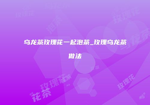 乌龙茶玫瑰花一起泡茶_玫瑰乌龙茶做法