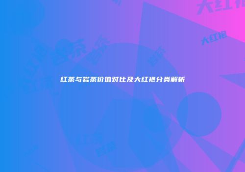 红茶与岩茶价值对比及大红袍分类解析
