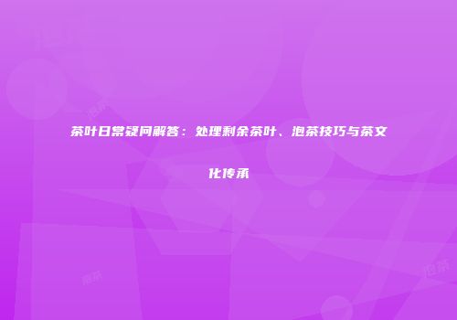 茶叶日常疑问解答：处理剩余茶叶、泡茶技巧与茶文化传承