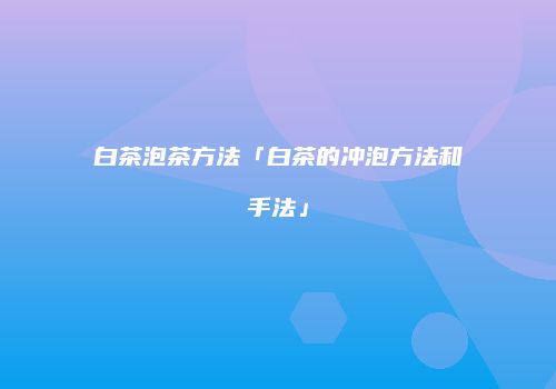 白茶泡茶方法「白茶的冲泡方法和手法」