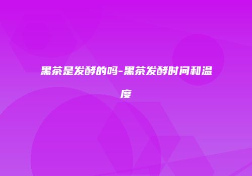 黑茶是发酵的吗-黑茶发酵时间和温度
