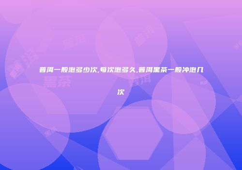 普洱一般泡多少次,每次泡多久,普洱黑茶一般冲泡几次