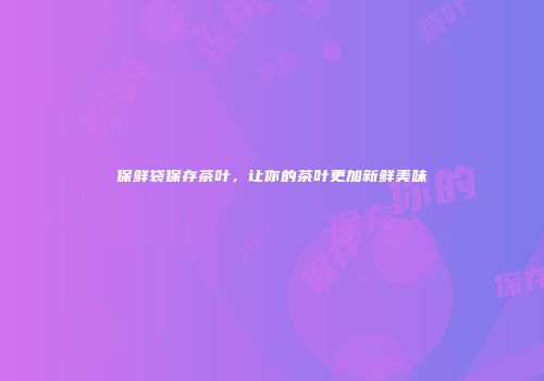 保鲜袋保存茶叶，让你的茶叶更加新鲜美味