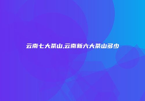 云南七大茶山,云南新六大茶山多少