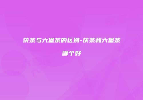 茯茶与六堡茶的区别-茯茶和六堡茶哪个好