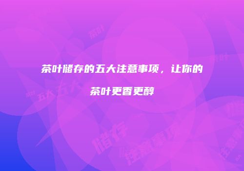 茶叶储存的五大注意事项，让你的茶叶更香更醇