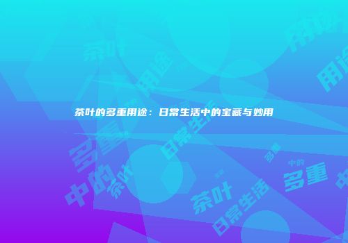 茶叶的多重用途：日常生活中的宝藏与妙用