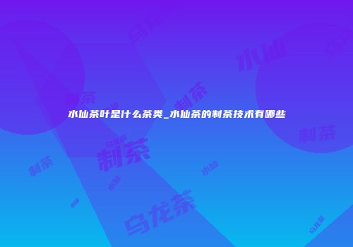 水仙茶叶是什么茶类_水仙茶的制茶技术有哪些
