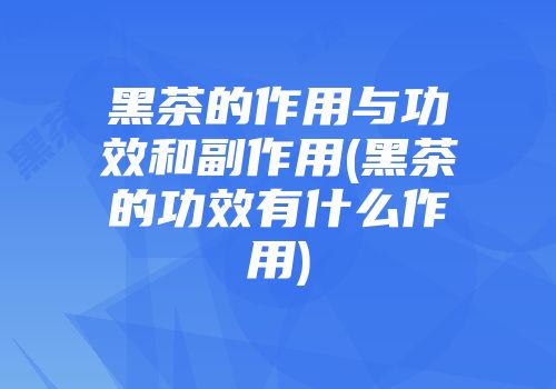 黑茶的作用与功效和副作用(黑茶的功效有什么作用)