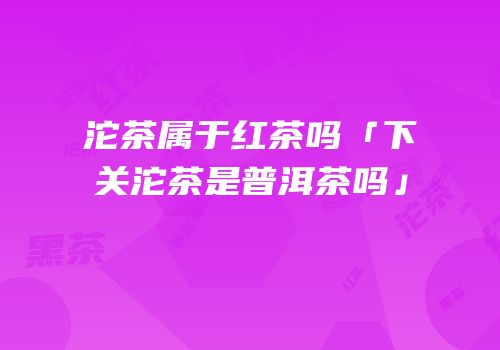 沱茶属于红茶吗「下关沱茶是普洱茶吗」