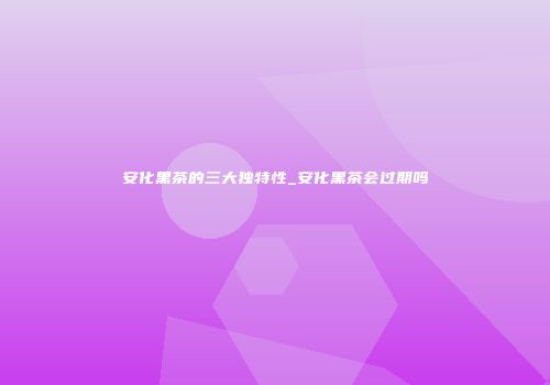 安化黑茶的三大独特性_安化黑茶会过期吗
