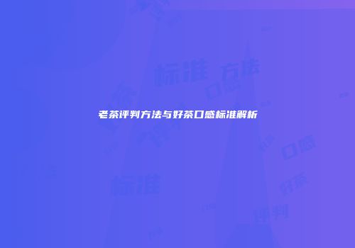 老茶评判方法与好茶口感标准解析