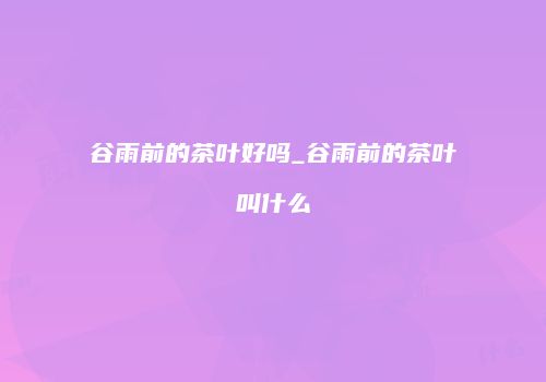 谷雨前的茶叶好吗_谷雨前的茶叶叫什么