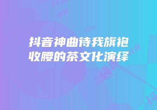 抖音神曲待我旗袍收腰的茶文化演绎