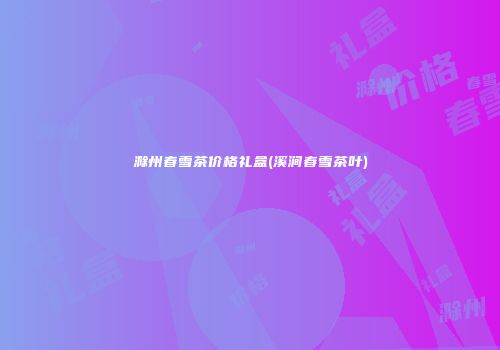 滁州春雪茶价格礼盒(溪涧春雪茶叶)