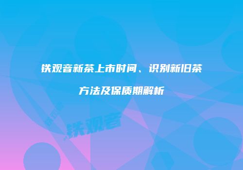 铁观音新茶上市时间、识别新旧茶方法及保质期解析