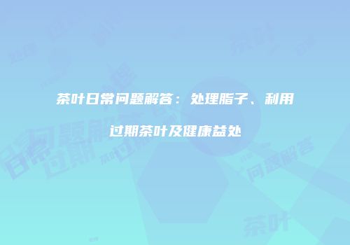 茶叶日常问题解答：处理脂子、利用过期茶叶及健康益处