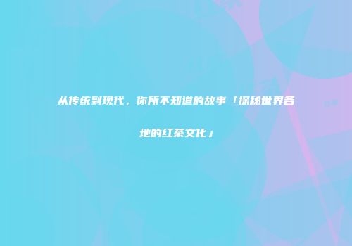 从传统到现代，你所不知道的故事「探秘世界各地的红茶文化」