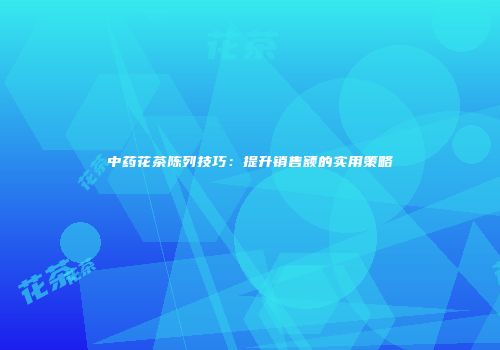 中药花茶陈列技巧：提升销售额的实用策略