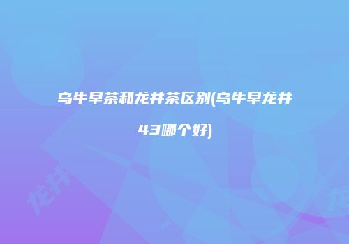 乌牛早茶和龙井茶区别(乌牛早龙井43哪个好)