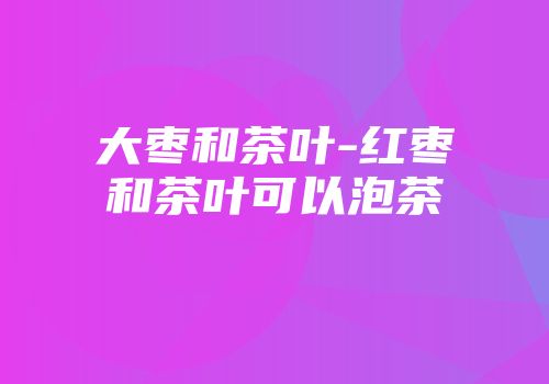 大枣和茶叶-红枣和茶叶可以泡茶