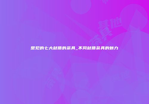 常见的七大材质的茶具_不同材质茶具的魅力
