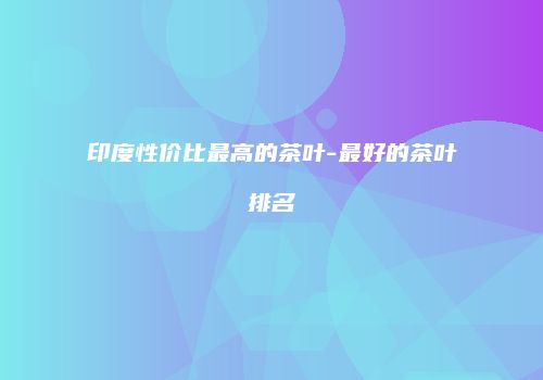 印度性价比最高的茶叶-最好的茶叶排名