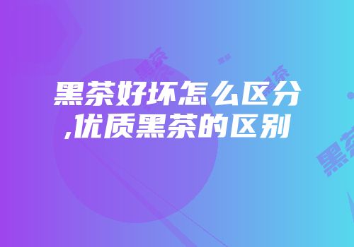 黑茶好坏怎么区分,优质黑茶的区别