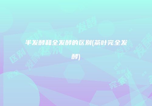 半发酵和全发酵的区别(茶叶完全发酵)