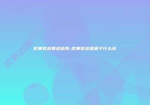 武夷岩茶算绿茶吗-武夷岩茶是属于什么茶