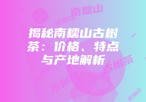 揭秘南糯山古树茶：价格、特点与产地解析