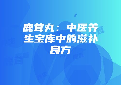 鹿茸丸：中医养生宝库中的滋补良方