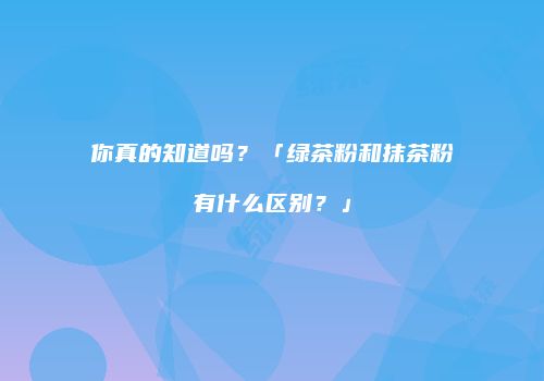 你真的知道吗？「绿茶粉和抹茶粉有什么区别？」
