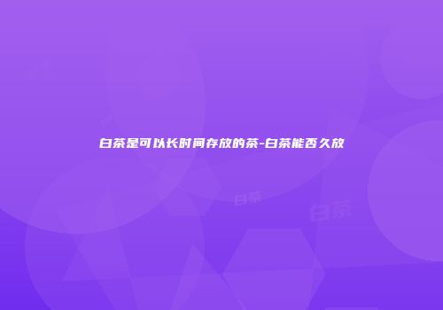 白茶是可以长时间存放的茶-白茶能否久放