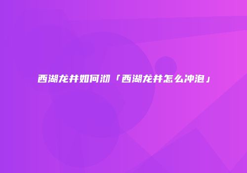 西湖龙井如何沏「西湖龙井怎么冲泡」