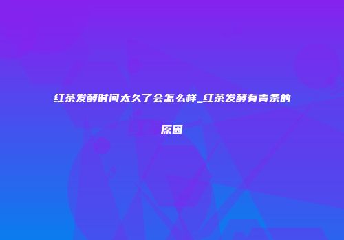 红茶发酵时间太久了会怎么样_红茶发酵有青条的原因