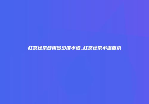 红茶绿茶各用多少度水泡_红茶绿茶水温要求